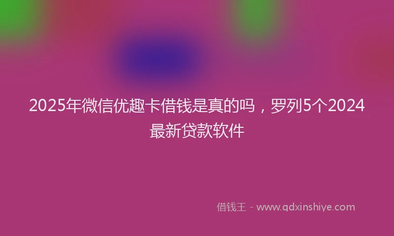 2025年微信优趣卡借钱是真的吗，罗列5个2024最新贷款软件