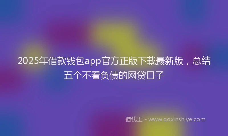 2025年借款钱包app官方正版下载最新版，总结五个不看负债的网贷口子