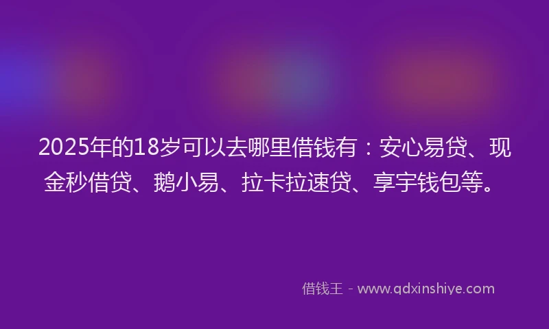 2025年的18岁可以去哪里借钱有：安心易贷、现金秒借贷、鹅小易、拉卡拉速贷、享宇钱包等。