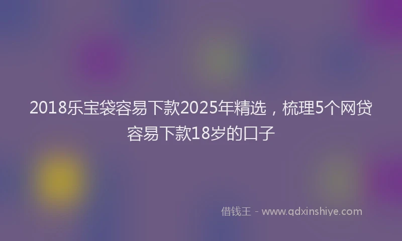 2018乐宝袋容易下款2025年精选，梳理5个网贷容易下款18岁的口子