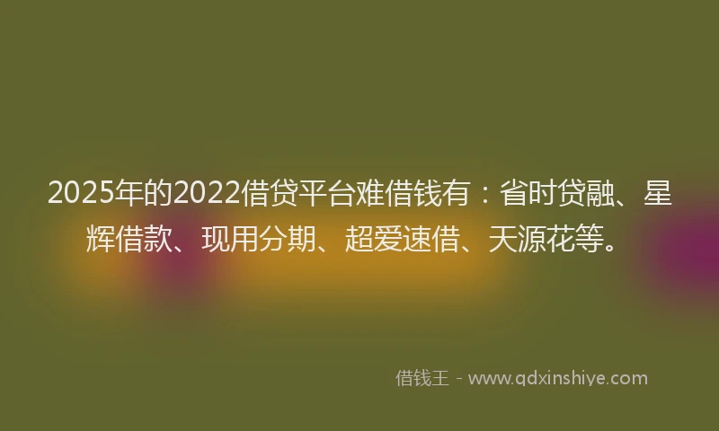 2025年的2022借贷平台难借钱有：省时贷融、星辉借款、现用分期、超爱速借、天源花等。
