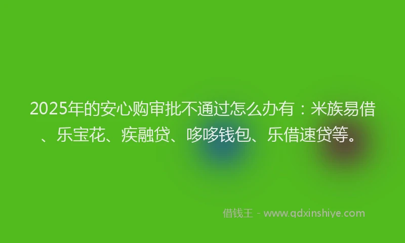2025年的安心购审批不通过怎么办有：米族易借、乐宝花、疾融贷、哆哆钱包、乐借速贷等。