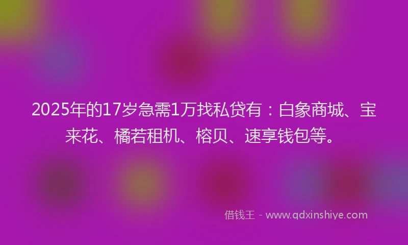 2025年的17岁急需1万找私贷有：白象商城、宝来花、橘若租机、榕贝、速享钱包等。