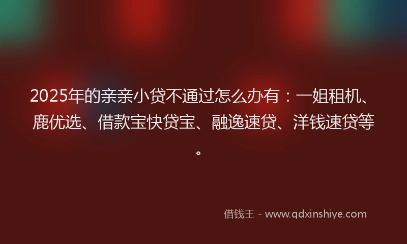2025年的亲亲小贷不通过怎么办有：一姐租机、鹿优选、借款宝快贷宝、融逸速贷、洋钱速贷等。
