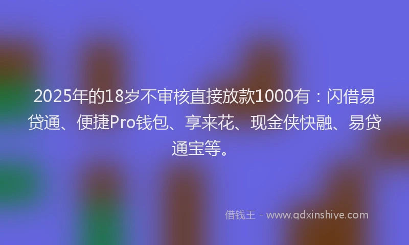 2025年的18岁不审核直接放款1000有：闪借易贷通、便捷Pro钱包、享来花、现金侠快融、易贷通宝等。