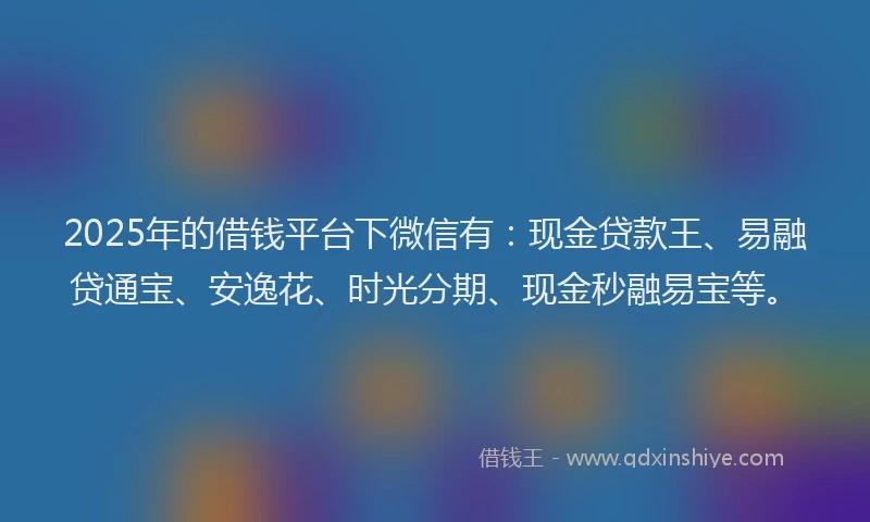 2025年的借钱平台下微信有：现金贷款王、易融贷通宝、安逸花、时光分期、现金秒融易宝等。