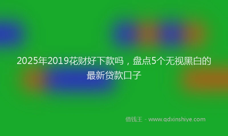 2025年2019花财好下款吗，盘点5个无视黑白的最新贷款口子