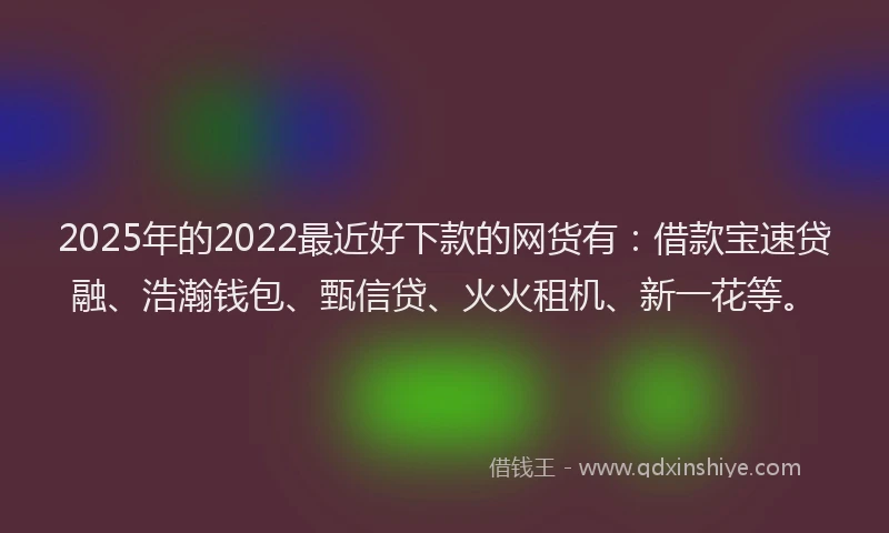 2025年的2022最近好下款的网货有：借款宝速贷融、浩瀚钱包、甄信贷、火火租机、新一花等。