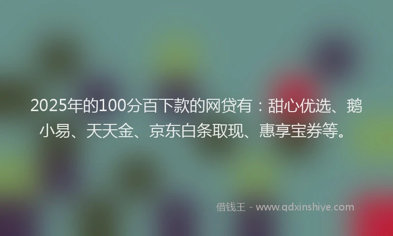 2025年的100分百下款的网贷有：甜心优选、鹅小易、天天金、京东白条取现、惠享宝券等。