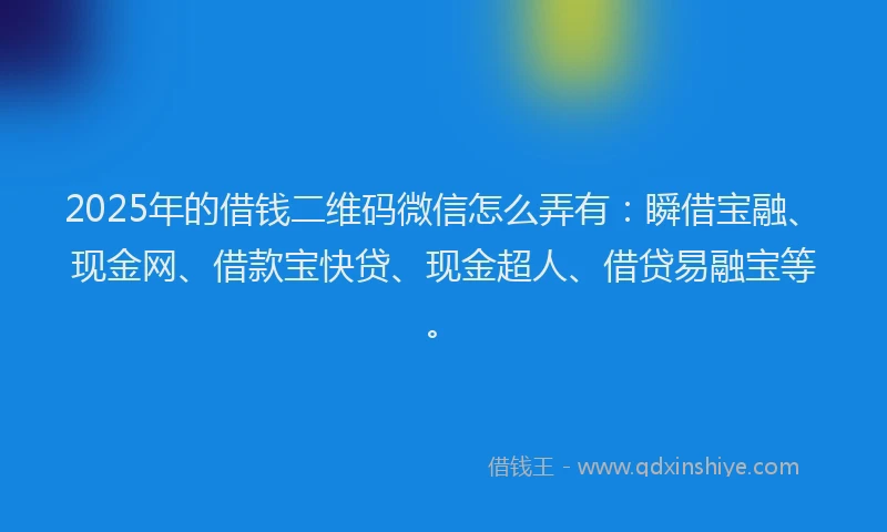 2025年的借钱二维码微信怎么弄有：瞬借宝融、现金网、借款宝快贷、现金超人、借贷易融宝等。