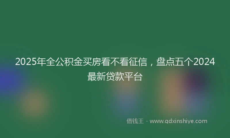 2025年全公积金买房看不看征信，盘点五个2024最新贷款平台