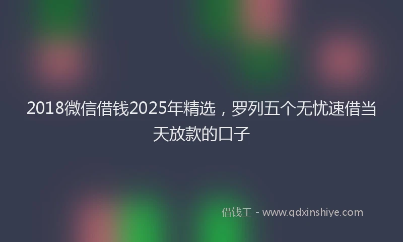 2018微信借钱2025年精选，罗列五个无忧速借当天放款的口子