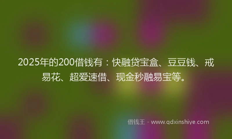 2025年的200借钱有：快融贷宝盒、豆豆钱、戒易花、超爱速借、现金秒融易宝等。
