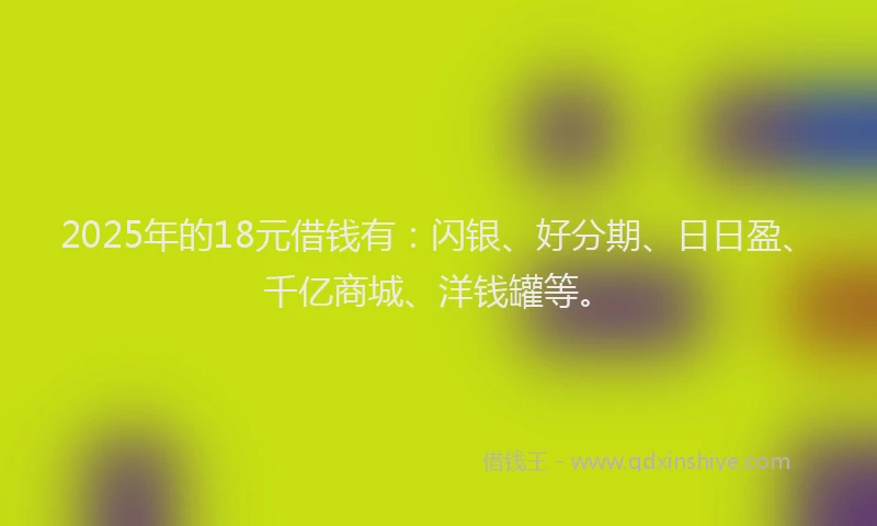 2025年的18元借钱有：闪银、好分期、日日盈、千亿商城、洋钱罐等。