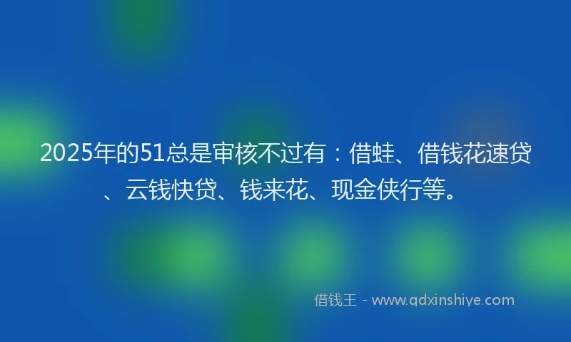 2025年的51总是审核不过有：借蛙、借钱花速贷、云钱快贷、钱来花、现金侠行等。