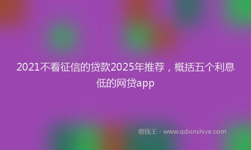 2021不看征信的贷款2025年推荐，概括五个利息低的网贷app