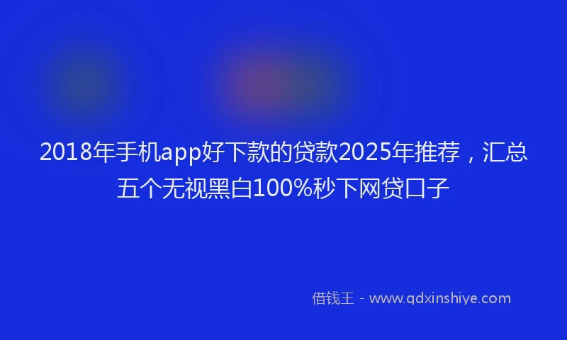 2018年手机app好下款的贷款2025年推荐，汇总五个无视黑白100%秒下网贷口子
