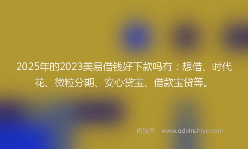 2025年的2023美易借钱好下款吗有：想借、时代花、微粒分期、安心贷宝、借款宝贷等。