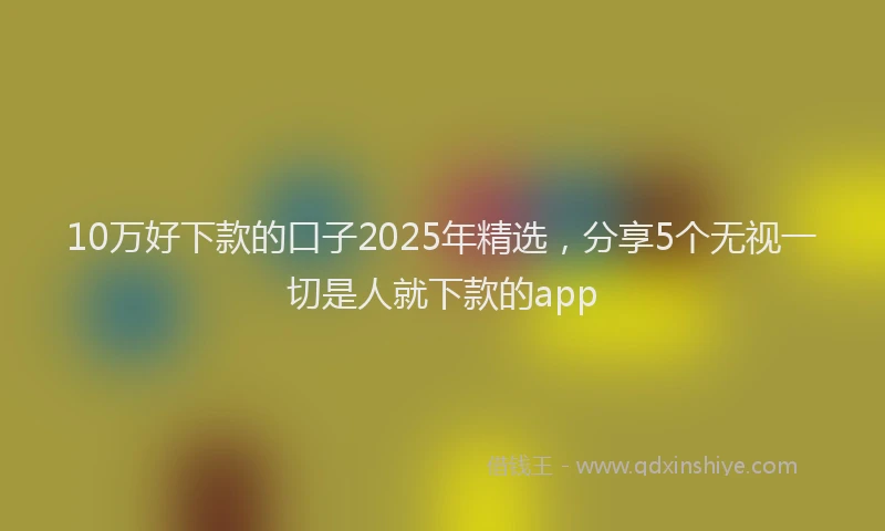 10万好下款的口子2025年精选，分享5个无视一切是人就下款的app