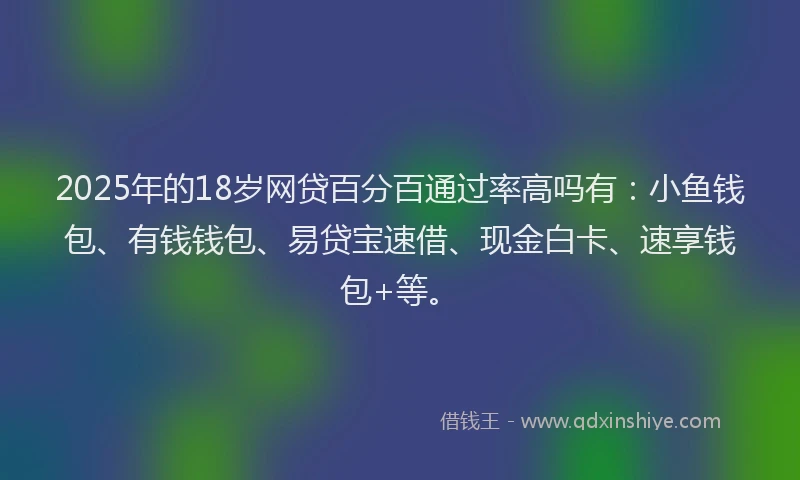 2025年的18岁网贷百分百通过率高吗有：小鱼钱包、有钱钱包、易贷宝速借、现金白卡、速享钱包+等。