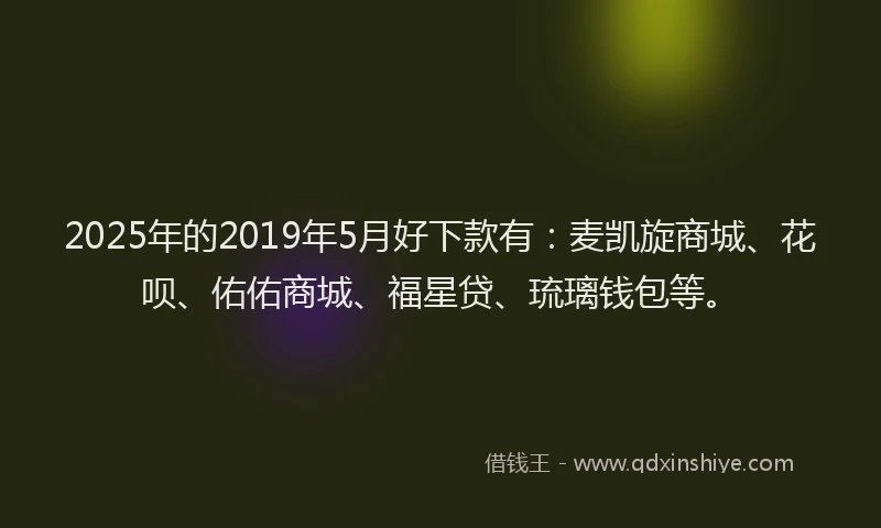2025年的2019年5月好下款有：麦凯旋商城、花呗、佑佑商城、福星贷、琉璃钱包等。