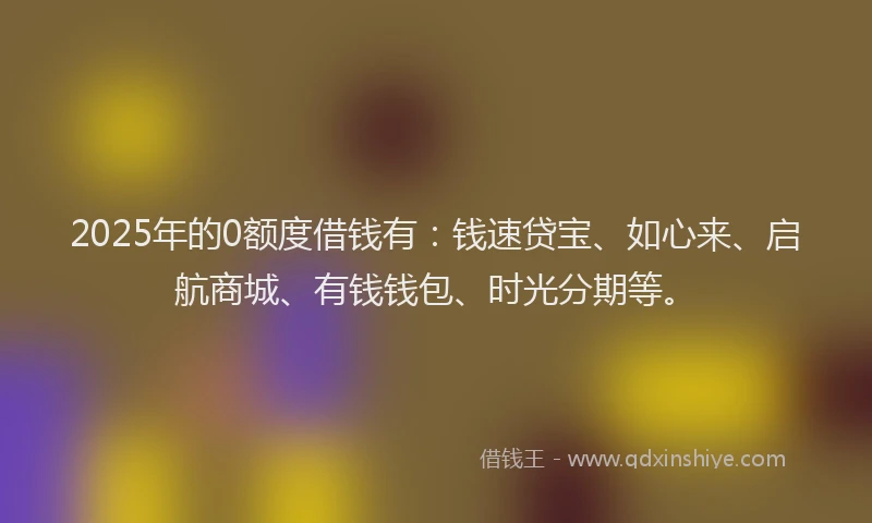 2025年的0额度借钱有：钱速贷宝、如心来、启航商城、有钱钱包、时光分期等。