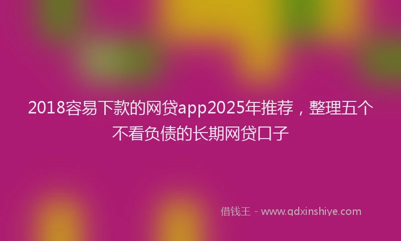 2018容易下款的网贷app2025年推荐，整理五个不看负债的长期网贷口子