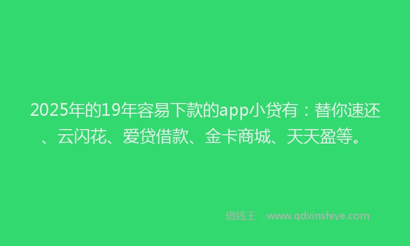 2025年的19年容易下款的app小贷有：替你速还、云闪花、爱贷借款、金卡商城、天天盈等。