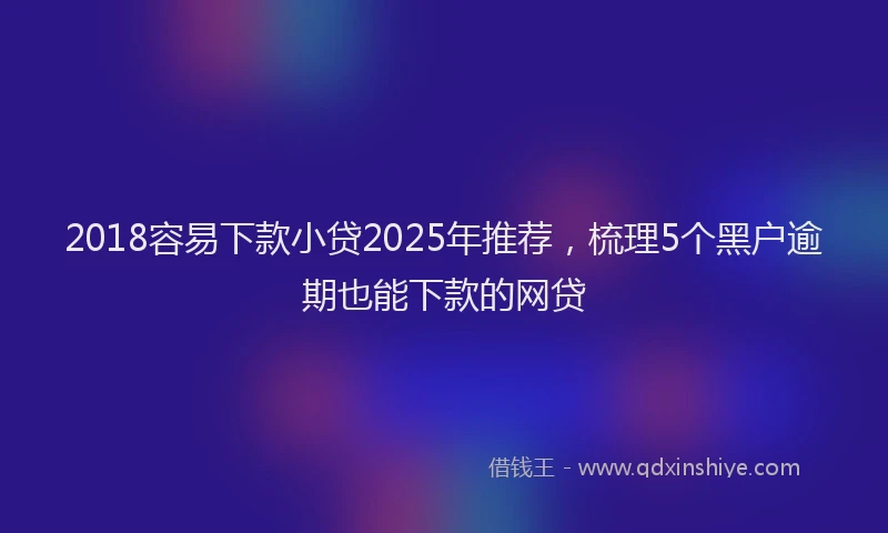 2018容易下款小贷2025年推荐，梳理5个黑户逾期也能下款的网贷