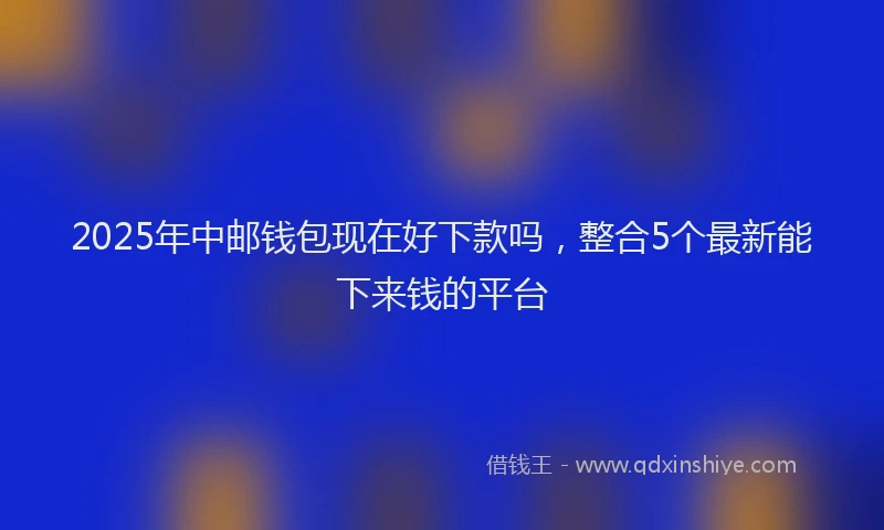 2025年中邮钱包现在好下款吗，整合5个最新能下来钱的平台