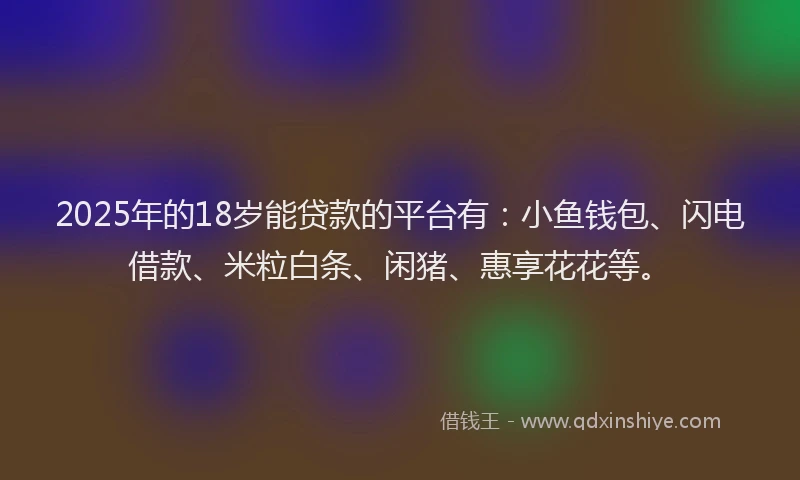 2025年的18岁能贷款的平台有：小鱼钱包、闪电借款、米粒白条、闲猪、惠享花花等。