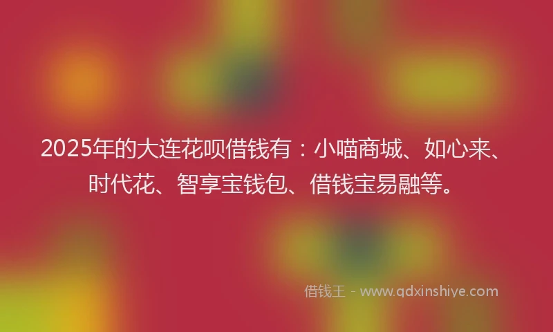 2025年的大连花呗借钱有：小喵商城、如心来、时代花、智享宝钱包、借钱宝易融等。
