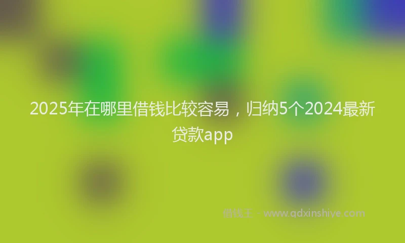 2025年在哪里借钱比较容易，归纳5个2024最新贷款app