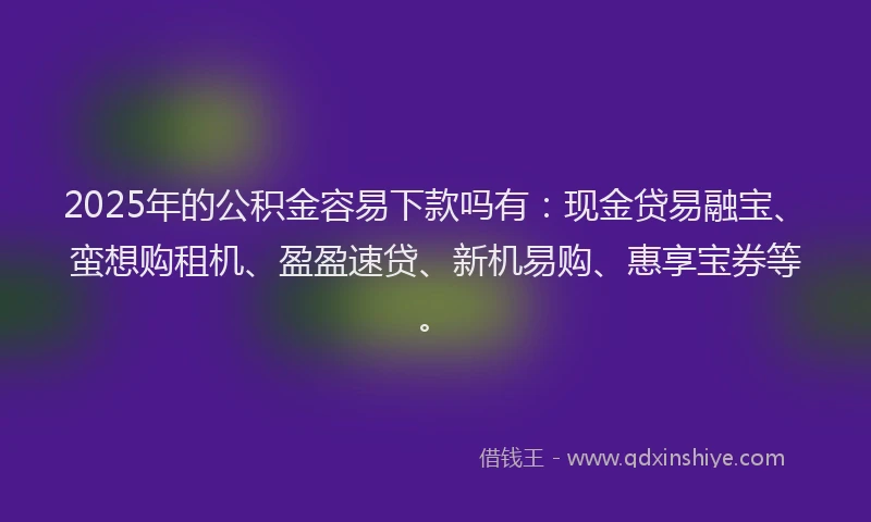 2025年的公积金容易下款吗有：现金贷易融宝、蛮想购租机、盈盈速贷、新机易购、惠享宝券等。