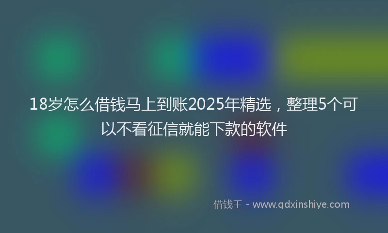 18岁怎么借钱马上到账2025年精选，整理5个可以不看征信就能下款的软件