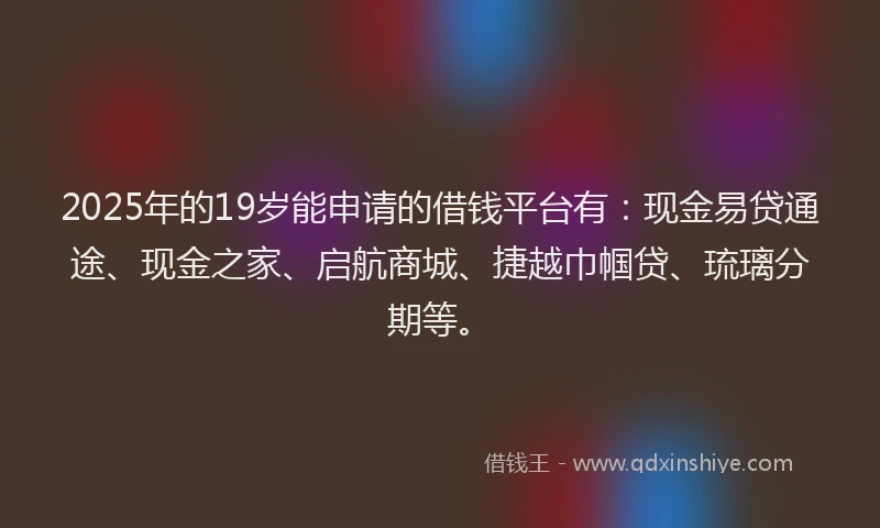 2025年的19岁能申请的借钱平台有：现金易贷通途、现金之家、启航商城、捷越巾帼贷、琉璃分期等。