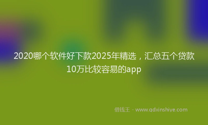 2020哪个软件好下款2025年精选，汇总五个贷款10万比较容易的app