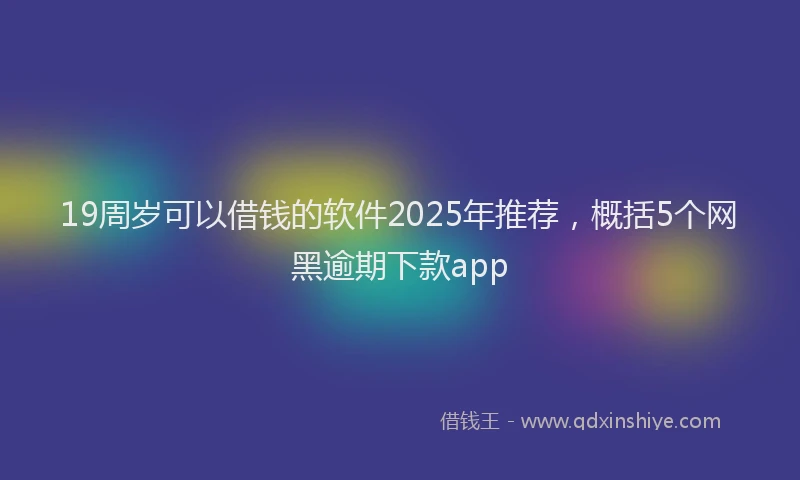 19周岁可以借钱的软件2025年推荐，概括5个网黑逾期下款app