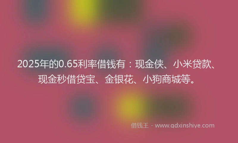 2025年的0.65利率借钱有：现金侠、小米贷款、现金秒借贷宝、金银花、小狗商城等。