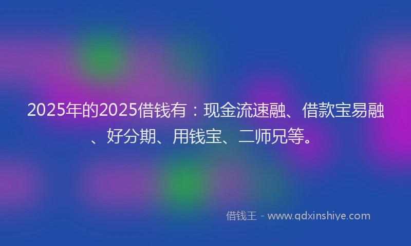 2025年的2025借钱有：现金流速融、借款宝易融、好分期、用钱宝、二师兄等。