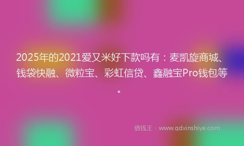 2025年的2021爱又米好下款吗有：麦凯旋商城、钱袋快融、微粒宝、彩虹信贷、鑫融宝Pro钱包等。
