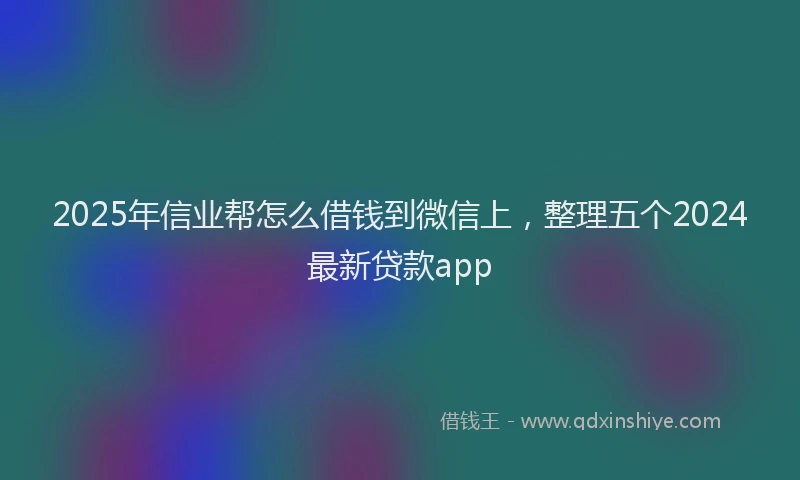 2025年信业帮怎么借钱到微信上，整理五个2024最新贷款app