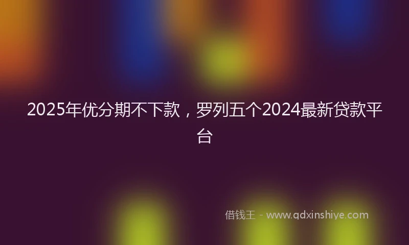 2025年优分期不下款，罗列五个2024最新贷款平台