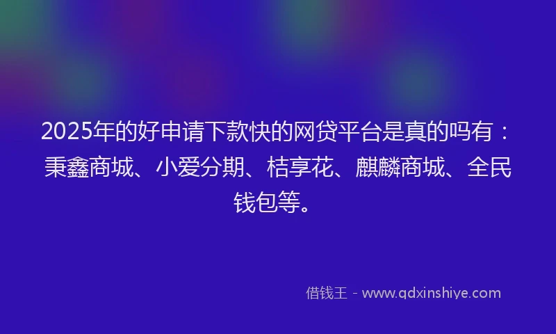 2025年的好申请下款快的网贷平台是真的吗有：秉鑫商城、小爱分期、桔享花、麒麟商城、全民钱包等。