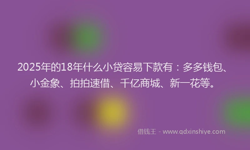 2025年的18年什么小贷容易下款有：多多钱包、小金象、拍拍速借、千亿商城、新一花等。