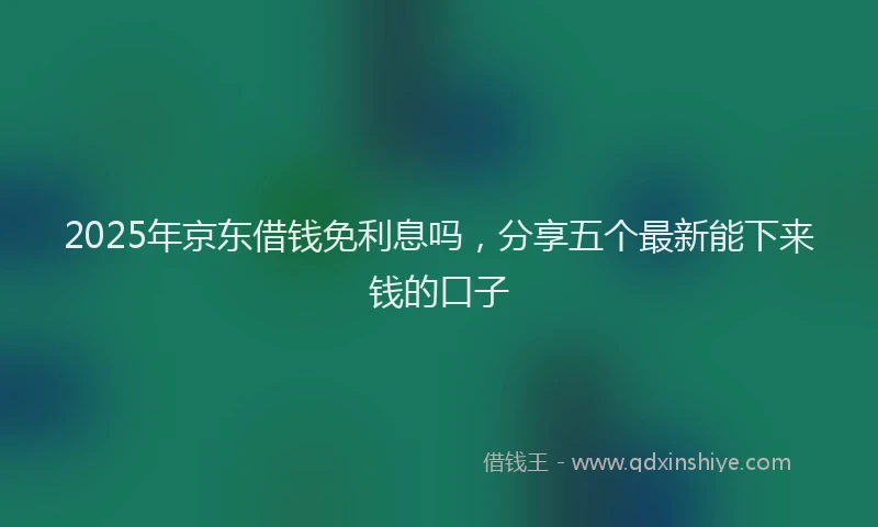2025年京东借钱免利息吗，分享五个最新能下来钱的口子