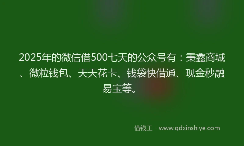 2025年的微信借500七天的公众号有：秉鑫商城、微粒钱包、天天花卡、钱袋快借通、现金秒融易宝等。