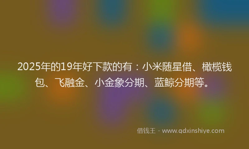 2025年的19年好下款的有：小米随星借、橄榄钱包、飞融金、小金象分期、蓝鲸分期等。
