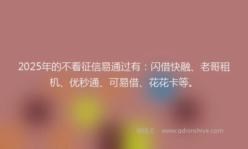 2025年的不看征信易通过有：闪借快融、老哥租机、优秒通、可易借、花花卡等。