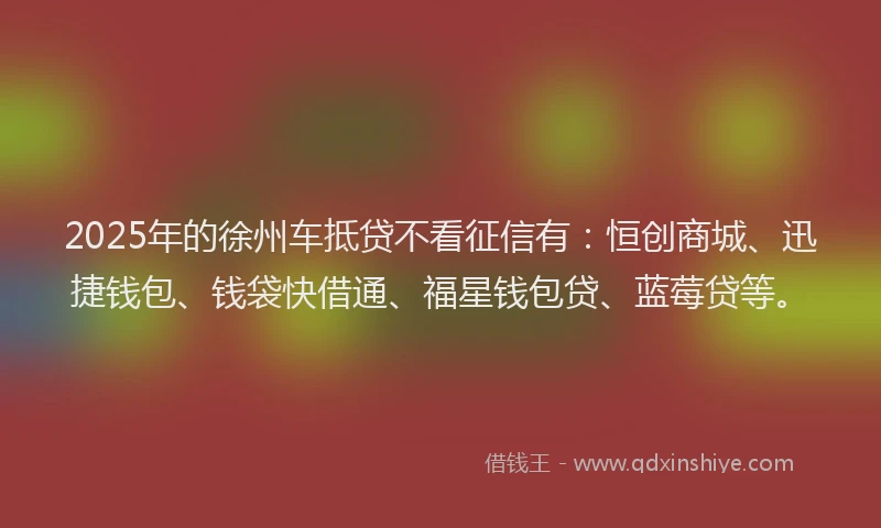 2025年的徐州车抵贷不看征信有：恒创商城、迅捷钱包、钱袋快借通、福星钱包贷、蓝莓贷等。